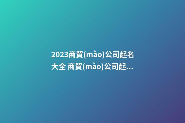 2023商貿(mào)公司起名大全 商貿(mào)公司起名大全免費-第1張-公司起名-玄機派